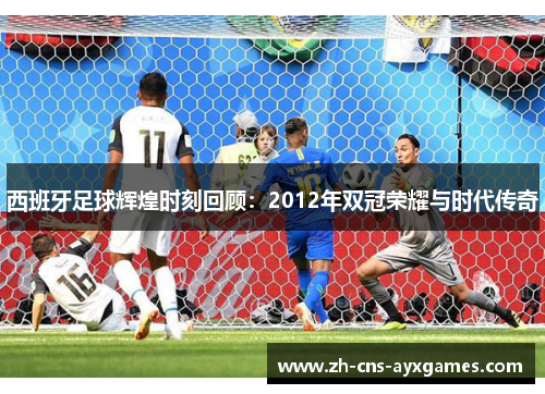 西班牙足球辉煌时刻回顾：2012年双冠荣耀与时代传奇