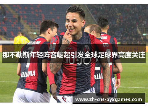 那不勒斯年轻阵容崛起引发全球足球界高度关注 那不勒斯年轻阵容崛起引发全球足球界高度关注