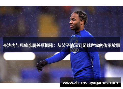 齐达内与恩佐亲属关系揭秘：从父子情深到足球世家的传承故事