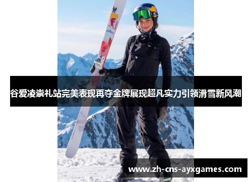 谷爱凌崇礼站完美表现再夺金牌展现超凡实力引领滑雪新风潮