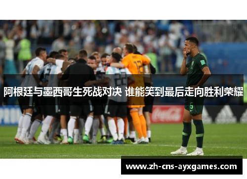 阿根廷与墨西哥生死战对决 谁能笑到最后走向胜利荣耀