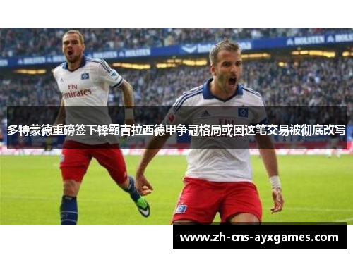 多特蒙德重磅签下锋霸吉拉西德甲争冠格局或因这笔交易被彻底改写