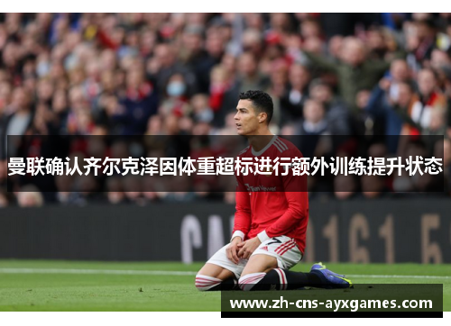 曼联确认齐尔克泽因体重超标进行额外训练提升状态 曼联确认齐尔克泽因体重超标进行额外训练提升状态