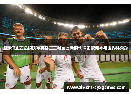 图赫尔正式签约执掌英格兰三狮军团新时代冲击欧洲杯与世界杯荣耀 图赫尔正式签约执掌英格兰三狮军团新时代冲击欧洲杯与世界杯荣耀