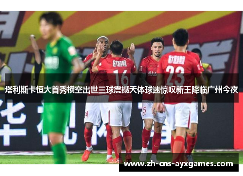 塔利斯卡恒大首秀横空出世三球震撼天体球迷惊叹新王降临广州今夜 塔利斯卡恒大首秀横空出世三球震撼天体球迷惊叹新王降临广州今夜